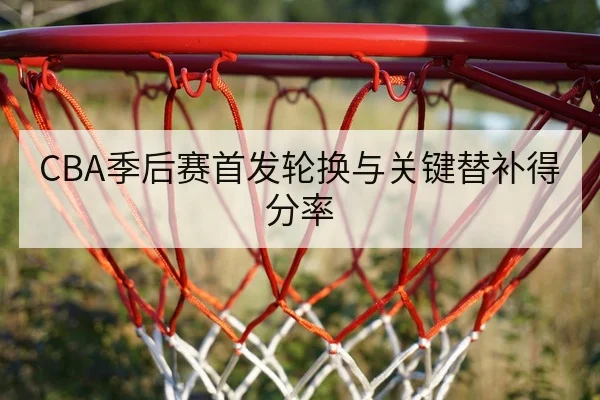 CBA季后赛首发轮换与关键替补得分率