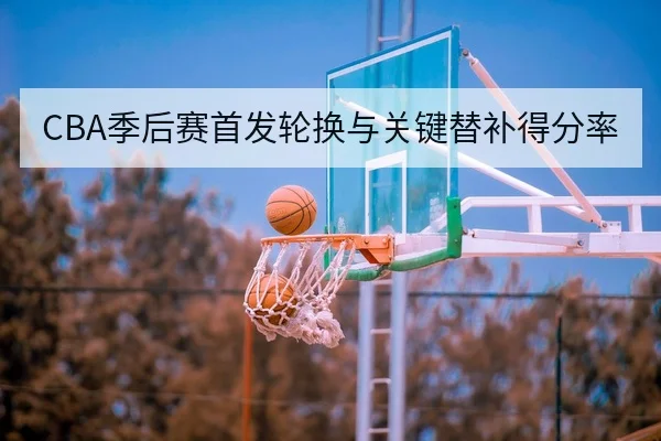 CBA季后赛首发轮换与关键替补得分率